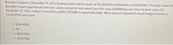 Bramble Company's December 31, 2021 balance sheet reports assets of $13202000 and liabilities of $4286000. The book values of
Bramble's assets approximate their fair values, except for land, which has a fair value $608000 greater than its book value. On
December 31, 2021, Indigo Corporation paid $11781000 to acquire Bramble. What amount of goodwill should Indigo record as a
result of this purchase?
O $1649000
O $0
O $2865000
O $2257000