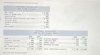 3
Use the following information to answer this question:
Windswept, Incorporated
2021 Income Statement
($ in millions)
Net sales
Cost of goods sold
Depreciation
Earnings before interest and taxes
Interest paid
Taxable income
Taxes
Net income
Cash
Accounts received
Inventory
Total
Net fixed assets
Total assets
What is the return on equity for 2021?
2020
$ 8,600
7,290
400
$910
80
$ 830
174
$ 656
Windswept, Incorporated
2020 and 2021 Balance Sheets
($ in millions)
2021
$ 175
700
1,5357
$ 2,410
3,640
$6,050
$ 140
900
1,500
$ 2,540
3,240
$5,780
Accounts payable
Long-term debt
Common stock
Retained earnings
Total liabilities & equity
2020
$ 1,150
990
3,190
450
$ 5,780
2021
$ 1,205
1,255
21890
700
$ 6,050