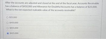 After the accounts are adjusted and closed at the end of the fiscal year, Accounts Receivable
has a balance of $450,000 and Allowance for Doubtful Accounts has a balance of $25,000.
What is the net expected realizable value of the accounts receivable?
$25,000
O $450,000
O $455,000
$425,000