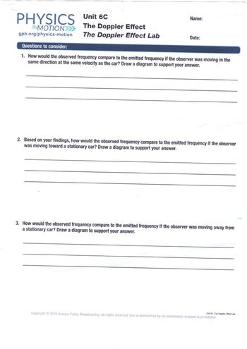 PHYSICS Unit 6C
INMOTION>>>>>>
gpb.org/physics-motion
The Doppler Effect
The Doppler Effect Lab
Name:
Date:
Questions to consider:
1. How would the observed frequency compare to the emitted frequency if the observer was moving in the
same direction at the same velocity as the car? Draw a diagram to support your answer.
2. Based on your findings, how would the observed frequency compare to the emitted frequency if the observer
was moving toward a stationary car? Draw a diagram to support your answer.
3. How would the observed frequency compare to the emitted frequency if the observer was moving away from
a stationary car? Draw a diagram to support your answer.
Copyright © 2018 Georgia Public Broadcasting. All rights reserved. Use or distribution by an unintended recipient is prohibited.
Unit 6C The Doppler Effect Lab