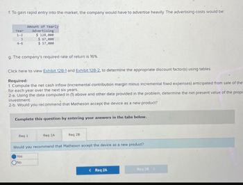 f. To gain rapid entry into the market, the company would have to advertise heavily. The advertising costs would be:
Year
1-2
3
4-6
Amount of Yearly
Advertising
g. The company's required rate of return is 16%.
$ 128,000
$ 67,000
$ 57,000
Click here to view Exhibit 12B-1 and Exhibit 12B-2, to determine the appropriate discount factor(s) using tables.
Required:
1. Compute the net cash inflow (incremental contribution margin minus incremental fixed expenses) anticipated from sale of the
for each year over the next six years.
2-a. Using the data computed in (1) above and other data provided in the problem, determine the net present value of the propc
investment.
2-b. Would you recommend that Matheson accept the device as a new product?
Complete this question by entering your answers in the tabs below.
Req 1
ONO
Req 2A
Req 28
Would you recommend that Matheson accept the device as a new product?
Yes
< Req 2A
Req 28 >