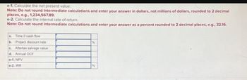 e-1. Calculate the net present value.
Note: Do not round intermediate calculations and enter your answer in dollars, not millions of dollars, rounded to 2 decimal
places, e.g., 1,234,567.89.
e-2. Calculate the internal rate of return.
Note: Do not round intermediate calculations and enter your answer as a percent rounded to 2 decimal places, e.g., 32.16.
a. Time 0 cash flow
b. Project discount rate
c. Aftertax salvage value
d. Annual OCF
e-1. NPV
e-2. IRR
%