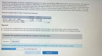 Wanda Instrumentation produces navigational equipment for ships, aircraft (both staffed and drones), and land vehicles. The parts are
produced to specification by their customers. Depending on the customer and the type of job, the customer pays according to the
terms of either a "fixed-price" contract (the price does not depend directly on the cost of the job) or of a "cost-plus" contract (the price
is equal to recorded cost plus a fixed feel. Wanda expects only two clients (vanhoe Aviation and Rolf's Shipyard) in Year 2. The work
done for Ivanhoe will all be done under cost-plus contracts while the work done for Rolf's will all be done under fixed-price contracts.
Selected budget data for Year 2 include the following:
Direct laber cost (seee)
Direct materials cost (1000)
Manufacturing overhead (seee)
Ivanhoe
Aviation
$ 750
1,872
Rolf's
Shipyard Unassigned
$2,250
1,728
$7,020
Required:
a. Compute the predetermined rate assuming that Wanda Instrumentation uses direct labor costs to apply overhead.
b. Compute the predetermined rate assuming that Wanda Instrumentation uses direct materials cost to apply overhead.
Required B
Complete this question by entering your answers in the tabs below.
Required A
Compute the predetermined rate assuming that Wanda Instrumentation uses direct labor costs to apply overhead.
Application rate
% of direct labor cost
Required>