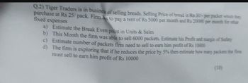 Q.2) Tiger Traders is in business of selling breads. Selling Price of bread is Rs 30-per packet which they
purchase at Rs 25/pack. Firm hs to pay a rent of Rs 5000 per month and Rs 20000 per month for other
fixed expenses
a) Estimate the Break Even point in Units & Sales
b) This Month the firm was able to sell 6000 packets. Estimate his Profit and margin of Safety
c) Estimate number of packets firm need to sell to earn him profit of Rs 10000
d) The firm is exploring that if he reduces the price by 5% then estimate how many packets the firm
must sell to earn him profit of Rs 10000
(10)