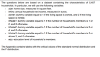 The questions below are based on a dataset containing the characteristics of 5,407
households. In particular, we will use the following variables:
- size: home size, measured in square feet.
- hhinc: annual household net income, measured in euros.
- owner. dummy variable equal to 1 if the living space is owned, and 0 if the living
space is rented.
- hhsize1: dummy variable equal to 1 if the number of household's members is 1 or
2, and 0 otherwise.
hhsize2: dummy variable equal to 1 if the number of household's members is 3 or
4, and 0 otherwise.
hhsize3: dummy variable equal to 1 if the number of household's members is 5 or
above 5, and 0 otherwise.
- edu: education level of household's members.
The Appendix contains tables with the critical values of the standard normal distribution and
the F distribution.
