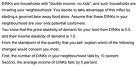 DINKS are households with "double income, no kids", and such households are
invading your neighbourhood. You decide to take advantage of this influx by
starting a gourmet take-away food store. Assume that these DINKS in your
neighbourhood are your only potential customers.
You know that the price elasticity of demand for your food from DINKS is 0.5,
and their income elasticity of demand is 1.5.
From the standpoint of the quantity that you sell, explain which of the following
changes would concern you most.
First, the number of DINKS in your neighbourhood falls by 10 percent.
Second, the average income of DINKS falls by 5 percent.
