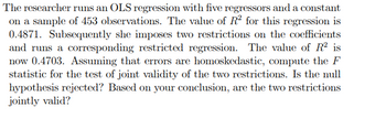 The researcher runs an OLS regression with five regressors and a constant
on a sample of 453 observations. The value of R² for this regression is
0.4871. Subsequently she imposes two restrictions on the coefficients
and runs a corresponding restricted regression. The value of R² is
now 0.4703. Assuming that errors are homoskedastic, compute the F
statistic for the test of joint validity of the two restrictions. Is the null
hypothesis rejected? Based on your conclusion, are the two restrictions
jointly valid?