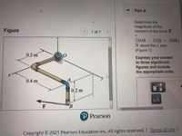 Part A
Determine the
Figure
magnitude of the
moment of the force F
1 of 1
%3D
{310i – 210j + 160k}
N about the a axis.
(Figure 1)
0.3 m
Express your answer
to three significant
figures and include
the appropriate units.
0.4 m
0.2 m
HA
F
P Pearson
Copyright © 2021 Pearson Education Inc. All rights reserved.I Terms of Use |
