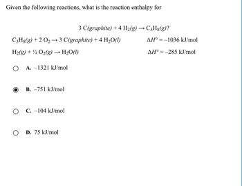 Given the following reactions, what is the reaction enthalpy for
3 C(graphite) + 4 H2(g) ·
→>
C3H8(g)?
C3H8(g) +2 021
→
3 C(graphite) + 4 H₂O(l)
AH°=-1036 kJ/mol
H2(g) + O2(g)
→> H2O(l)
AH°=-285 kJ/mol
О A. -1321 kJ/mol
B. -751 kJ/mol
о C. -104 kJ/mol
о
D. 75 kJ/mol