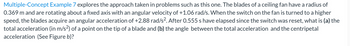 Multiple-Concept Example 7 explores the approach taken in problems such as this one. The blades of a ceiling fan have a radius of
0.369 m and are rotating about a fixed axis with an angular velocity of +1.06 rad/s. When the switch on the fan is turned to a higher
speed, the blades acquire an angular acceleration of +2.88 rad/s². After 0.555 s have elapsed since the switch was reset, what is (a) the
total acceleration (in m/s²) of a point on the tip of a blade and (b) the angle between the total acceleration and the centripetal
acceleration (See Figure b)?