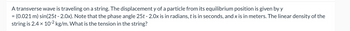 A transverse wave is traveling on a string. The displacement y of a particle from its equilibrium position is given by y
= (0.021 m) sin(25t - 2.0x). Note that the phase angle 25t - 2.0x is in radians, t is in seconds, and x is in meters. The linear density of the
string is 2.4 x 10-2 kg/m. What is the tension in the string?