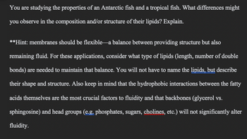 You are studying the properties of an Antarctic fish and a tropical fish. What differences might
you observe in the composition and/or structure of their lipids? Explain.
**Hint: membranes should be flexible a balance between providing structure but also
remaining fluid. For these applications, consider what type of lipids (length, number of double
bonds) are needed to maintain that balance. You will not have to name the lipids, but describe
their shape and structure. Also keep in mind that the hydrophobic interactions between the fatty
acids themselves are the most crucial factors to fluidity and that backbones (glycerol vs.
sphingosine) and head groups (e.g. phosphates, sugars, cholines, etc.) will not significantly alter
fluidity.