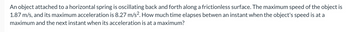 An object attached to a horizontal spring is oscillating back and forth along a frictionless surface. The maximum speed of the object is
1.87 m/s, and its maximum acceleration is 8.27 m/s². How much time elapses betwen an instant when the object's speed is at a
maximum and the next instant when its acceleration is at a maximum?