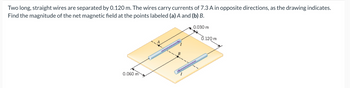 Two long, straight wires are separated by 0.120 m. The wires carry currents of 7.3 A in opposite directions, as the drawing indicates.
Find the magnitude of the net magnetic field at the points labeled (a) A and (b) B.
0.060 m
0.030 m
0.120 m