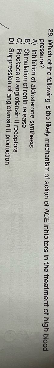 28. Which of the following is the likely mechanism of action of ACE inhibitors in the treatment of high blood
pressure?
A) Inhibition of aldosterone synthesis
B) Stimulation of renin release
C) Blockade of angiotensin II receptors
D) Suppression of angiotensin II production
