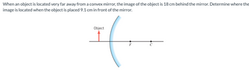 When an object is located very far away from a convex mirror, the image of the object is 18 cm behind the mirror. Determine where the
image is located when the object is placed 9.1 cm in front of the mirror.
Object
F