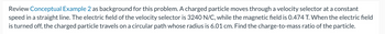 Review Conceptual Example 2 as background for this problem. A charged particle moves through a velocity selector at a constant
speed in a straight line. The electric field of the velocity selector is 3240 N/C, while the magnetic field is 0.474 T. When the electric field
is turned off, the charged particle travels on a circular path whose radius is 6.01 cm. Find the charge-to-mass ratio of the particle.
