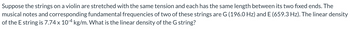Suppose the strings on a violin are stretched with the same tension and each has the same length between its two fixed ends. The
musical notes and corresponding fundamental frequencies of two of these strings are G (196.0 Hz) and E (659.3 Hz). The linear density
of the E string is 7.74 x 10-4 kg/m. What is the linear density of the G string?