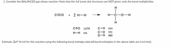 **Transcription for Educational Website:**

1. Consider the BALANCED gas-phase reaction: Note that the full Lewis dot structures are NOT given, only the bond multiplicities.

The chemical reaction is depicted as follows:

\[ \text{C} \equiv \text{O} + 2 \, \text{H-H} \rightarrow \text{H-C-O-H} \]

**Bond Enthalpy Data:**

- C≡O: 1079 kJ/mol
- H-H: 436 kJ/mol
- C-H: 414 kJ/mol
- C-O: 351 kJ/mol
- O-H: 460 kJ/mol

**Task:**

Estimate \( \Delta H^0 \) (in kJ) for this reaction using the provided bond enthalpy data. The bond enthalpies are expressed in kJ/mol.