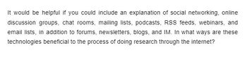 It would be helpful if you could include an explanation of social networking, online
discussion groups, chat rooms, mailing lists, podcasts, RSS feeds, webinars, and
email lists, in addition to forums, newsletters, blogs, and IM. In what ways are these
technologies beneficial to the process of doing research through the internet?