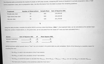 The following table summarizes the results of a study on SAT prep courses, comparing SAT scores of students in a private preparation class, a high
school preparation class, and no preparation class. Use the information from the table to answer the remaining questions.
Treatment
Number of Observations Sample Mean
Sum of Squares (SS)
Private prep class
50
680
220,500.00
High school prep class
50
650
229,320.00
No prep class
50
635
251,370.00
Using the data provided, complete the partial ANOVA summary table that.follows. (Hint: T, the treatment total, can be calculated as the sample mean
times the number of observations. G, the grand total, can be calculated from the values of T once you have calculated them.)
Source
Sum of Squares (SS)
df
Mean Square (MS)
Between treatments
Within treatments
ANOVA summary tables typically have a "Total" row not included in the partial table you just completed. Which of the following is a possible reason for
including this row?
The SS total is used in the calculation of the F test statistic.
The MStotal is used in the calculation of the F test statistic.
The SS total is sometimes easier to calculate than SS between Since SS within + SSbetween == SStotal, you can use SStotal to calculate SSbetween.
The total sums of squares is the sometimes called the "error term."