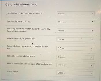 Classify the following flows
Terminal flow in a very long prismatic channel
Constant discharge in diffuser
Practically impossible situation, but can be assumed by
kinematic wave concept
Flood wave in river, or hydraulic bore
Pumping between two reservoirs in constant diameter
pipe
Backwater conditions behind a dam
Gradual deceleration of flow in a pipe of constant diameter
Water hammer
Choose...
Choose...
Choose...
Choose...
Choose...
Choose...
Choose...
Choose...
◆
→
◆
⇒
◆
