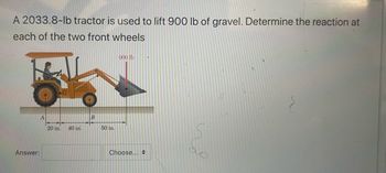 A 2033.8-lb tractor is used to lift 900 lb of gravel. Determine the reaction at
each of the two front wheels
Answer:
A
20 in. 40 in.
B
50 in.
900 lb
Choose...