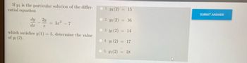 If \( y_1 \) is the particular solution of the differential equation

\[
\frac{dy}{dx} - \frac{2y}{x} = 3x^2 - 7
\]

which satisfies \( y(1) = 5 \), determine the value of \( y_1(2) \).

Options:
1. \( y_1(2) = 15 \)
2. \( y_1(2) = 16 \)
3. \( y_1(2) = 14 \)
4. \( y_1(2) = 17 \)
5. \( y_1(2) = 18 \)

There is a "SUBMIT ANSWER" button on the right side.