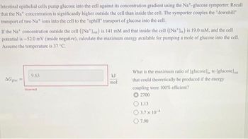 Intestinal epithelial cells pump glucose into the cell against its concentration gradient using the Na-glucose symporter. Recall
that the Na* concentration is significantly higher outside the cell than inside the cell. The symporter couples the "downhill"
transport of two Na* ions into the cell to the "uphill" transport of glucose into the cell.
If the Nat concentration outside the cell ([Na lout) is 141 mM and that inside the cell ([Na* lin) is 19.0 mM, and the cell
potential is -52.0 mV (inside negative), calculate the maximum energy available for pumping a mole of glucose into the cell.
Assume the temperature is 37 °C.
AGglac
9.63
Incorrect
kJ
mol
What is the maximum ratio of [glucose), to [glucose)out
that could theoretically be produced if the energy
coupling were 100% efficient?
O 2700
1.13
3.7 x 10-
7.90