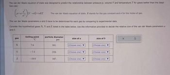 The van der Waals equation of state was designed to predict the relationship between pressure p, volume Vand temperature T for gases better than the Ideal
Gas Law:
gas
The van der Waals parameters a and b have to be determined for each gas by comparing to experimental data.
Consider the hypothetical gases X, Y and Z listed in the table below. Use the information provided to decide the relative size of the van der Waals parameters a
and b.
X
Y
-nb)=nRT
Z
boiling point
C
7.6
-7.3
The van der Waals equation of state. R stands for the gas constant and in for the moles of gas.
-19.9
particle diameter
pm
161.
210.
187.
size of a
(Choose one)
(Choose one)
(Choose one)
size of b
(Choose one)
(Choose one)
(Choose one)
X