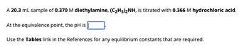 A 20.3 mL sample of 0.370 M diethylamine, (C₂H5)2NH, is titrated with 0.366 M hydrochloric acid.
At the equivalence point, the pH is||
Use the Tables link in the References for any equilibrium constants that are required.