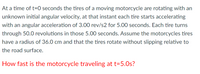 At a time of t=0 seconds the tires of a moving motorcycle are rotating with an
unknown initial angular velocity, at that instant each tire starts accelerating
with an angular acceleration of 3.00 rev/s2 for 5.00 seconds. Each tire turns
through 50.0 revolutions in those 5.00 seconds. Assume the motorcycles tires
have a radius of 36.0 cm and that the tires rotate without slipping relative to
the road surface.
How fast is the motorcycle traveling at t=5.0s?
