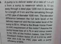 9. A pump is to deliver water at a rate of 1.4 m³/
s from a sump to reservoir which is 10 km
away through a steel pipe 1200 mm in diameter
for a length of 5 km and the remaining through
a PSC pipe of diameter 1000 mm. The elevation
difference between the full tank level of the
Weisbach friction factor (f) of 0.018 for steel
pipe and 0.02 for PSC pipe with a pump
delivery reservoir and the low water levei of the
sump is 50 m. What is the Break Horse Power
(in kW) requirement of the motor? Assume the
pump house loss of 3.75 m and minor losses
to be 10% of the friction losses. Use Darcy-
Weisbach friction factor (f) of 0.018 for steel
pipe and 0.02 for PSC pipe with a pump
efficiency of 80%.
