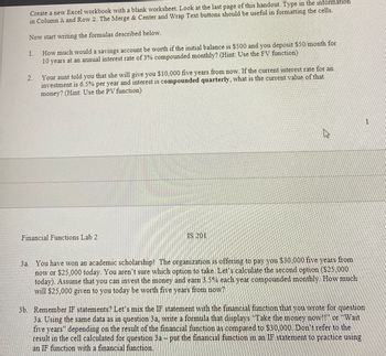 Create a new Excel workbook with a blank worksheet. Look at the last page of this handout. Type in the information
in Column A and Row 2. The Merge & Center and Wrap Text buttons should be useful in formatting the cells.
Now start writing the formulas described below.
1.
2.
How much would a savings account be worth if the initial balance is $500 and you deposit $50 month for
10 years at an annual interest rate of 3% compounded monthly? (Hint: Use the FV function)
Your aunt told you that she will give you $10,000 five years from now. If the current interest rate for an
investment is 6.5% per year and interest is compounded quarterly, what is the current value of that
money? (Hint: Use the PV function)
Financial Functions Lab 2
IS 201
3a. You have won an academic scholarship! The organization is offering to pay you $30,000 five years from
now or $25,000 today. You aren't sure which option to take. Let's calculate the second option ($25,000
today). Assume that you can invest the money and earn 3.5% each year compounded monthly. How much
will $25,000 given to you today be worth five years from now?
3b. Remember IF statements? Let's mix the IF statement with the financial function that you wrote for question
3a. Using the same data as in question 3a, write a formula that displays "Take the money now!!" or "Wait
five years depending on the result of the financial function as compared to $30,000. Don't refer to the
result in the cell calculated for question 3a - put the financial function in an IF statement to practice using
an IF function with a financial function.