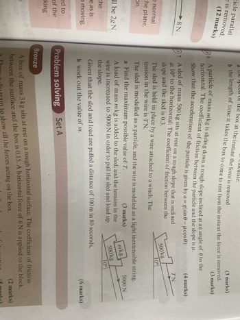 ticle parallel
e is removed.
(12 marks)
8N
e normal
the plane,
on.
now d
ll be 2g N
the
e as is
moving.
ate:
box at the instant the force is removed
(3 marks)
b the length of time it takes the box to come to rest from the instant the force is removed.
6 A particle of mass mkg is sliding down a rough slope inclined at an angle of 0 to the
horizontal. The coefficient of friction between the particle and the slope is μ.
Show that the acceleration of the particle is given by a = g(sin 0 - μcos)
A sled of mass 500 kg sits at rest on a rough slope that is inclined
at 10° to the horizontal. The coefficient of friction between the
slope and the sled is 0.3.
The sled is held in place by a wire attached to a winch. The
tension in the wire is TN.
(3 marks)
(4 marks)
TN
500 kg
10°
The sled is modelled as a particle, and the wire is modelled as a light inextensible string.
a Find the maximum possible value of T.
(6 marks)
the slope.
A load of mass mkg is added to the sled, and the tension in the
wire is increased to 5000 N in order to pull the sled and load up
(3 marks)
mkg
5000 N
500 kg
10%
Given that the sled and load are pulled a distance of 100 m in 80 seconds,
b work out the value of m.
ed to
of the
king
Problem solving
Set A
Bronze
A box of mass 3 kg sits at rest on a rough horizontal surface. The coefficient of friction
between the surface and the box is 0.15. A horizontal force of 6N is applied to the block.
to show all the forces acting on the box.
(2 marks)