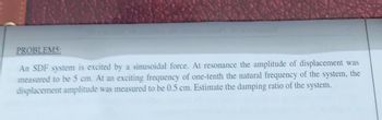 PROBLEMS:
An SDF system is excited by a sinusoidal force. At resonance the amplitude of displacement was
measured to be 5 cm. At an exciting frequency of one-tenth the natural frequency of the system, the
displacement amplitude was measured to be 0.5 cm. Estimate the damping ratio of the system.