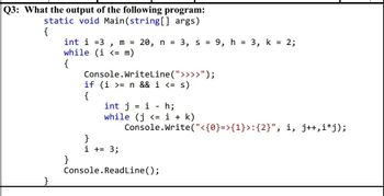 Q3: What the output of the following program:
static void Main(string[] args)
{
>
int i =3 m = 20, n = 3, s = 9, h = 3, k = 2;
while (i <= m)
{
Console.WriteLine(">>>>");
if (i >= n && i <= s)
{
int j i - h;
while (j <= i + k)
Console.Write("<{0}=>{1}>:{2}", i, j++,i*j);
}
i += 3;
Console.ReadLine();