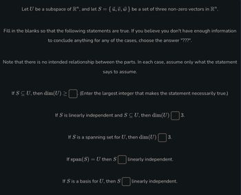 Let U be a subspace of R", and let S = { ū, v, w } be a set of three non-zero vectors in R”.
Fill in the blanks so that the following statements are true. If you believe you don't have enough information
to conclude anything for any of the cases, choose the answer "???".
Note that there is no intended relationship between the parts. In each case, assume only what the statement
says to assume.
If SCU, then dim(U) >
(Enter the largest integer that makes the statement necessarily true.)
If S is linearly independent and S C U, then dim(U) 3.
If S' is a spanning set for U, then dim(U) 3.
If span(S) = U then S
If S is a basis for U, then S
linearly independent.
linearly independent.