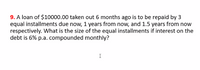 9. A loan of $10000.00 taken out 6 months ago is to be repaid by 3
equal installments due now, 1 years from now, and 1.5 years from now
respectively. What is the size of the equal installments if interest on the
debt is 6% p.a. compounded monthly?
I
