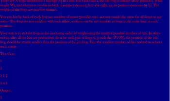 There are N frogs (numbered I through N) in a line. For each valid 1, the 1-th frog is initially at the position 1, it has
weight Wi, and whenever you hit its back, it jumps a distance Li to the right, i.e. its position increases by Li. The
weights of the frogs are pairwise distinct.
You can hit the back of each frog any number of times (possibly zero, not necessarily the same for all frogs) in any
order. The frogs do not interfere with each other, so there can be any number of frogs at the same time at each
position.
Your task is to sort the frogs in the increasing order of weight using the smallest possible number of hits. In other
words, after all the hits are performed, then for each pair of frogs (i, j) such that Wi<Wj, the position of the i-th
frog should be strictly smaller than the position of the j-th frog. Find the smallest number of hits needed to achieve
such a state.
Test Case:
1
3
312
145
Output:
3