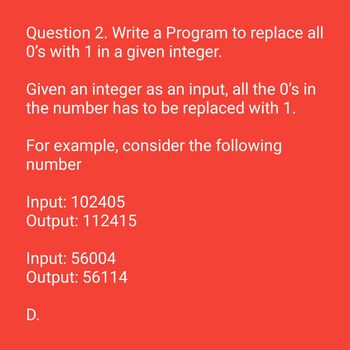 Question 2. Write a Program to replace all
O's with 1 in a given integer.
Given an integer as an input, all the 0's in
the number has to be replaced with 1.
For example, consider the following
number
Input: 102405
Output: 112415
Input: 56004
Output: 56114
D.