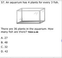 57. An aquarium has 4 plants for every 3 fish.
There are 36 plants in the aquarium. How
many fish are there? TEKS 6.4B
A. 27
В. 48
С. 32
D. 42
