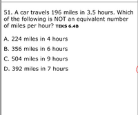 51. A car travels 196 miles in 3.5 hours. Which
of the following is NOT an equivalent number
of miles per hour? TEKS 6.4B
A. 224 miles in 4 hours
B. 356 miles in 6 hours
C. 504 miles in 9 hours
D. 392 miles in 7 hours
