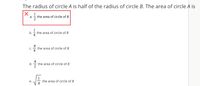 The radius of circle A is half of the radius of circle B. The area of circle A is
X 1
а.
the area of circle of B
1
b.
the area of circle of B
C.
the area of circle of B
4
d.
the area of circle of B
2
е.
the area of circle of B
