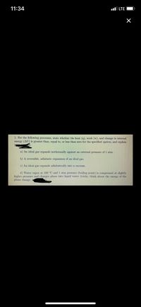 11:34
ul LTE
1. For the following processes, state whether the heat (g), work (w), and change in internal
energy (AU) is greater than, equal to, or less than zero for the specified system, and explain
a) An ideal gas expands isothermally against an external pressure of 1 atm.
b) A reversible, adiabatic expansion of an ideal gas.
c) An ideal gas expands adiabatically into a vacuum.
d) Water vapor at 100 °C and 1 atm pressure (boiling point) is compressed at slightly
higher pressure and changes phase into liquid water (tricky, think about the energy of the
phase change,
