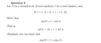 Question 9
Let A be a bounded set of real numbers, t be a real number, and
B =t+ A = {t +x : x € A} .
Show that
inf B = t + inf A
That is
inf (t + A) =t + inf A.
(Similarly one can show that
sup B = t+ sup A.)
