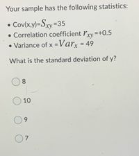 Your sample has the following statistics:
Cov(x,y)=Sxy=35
• Correlation coefficient ľyy =+0.5
• Variance of x =Varx = 49
%3D
%3D
What is the standard deviation of y?
8.
10
9.
7
