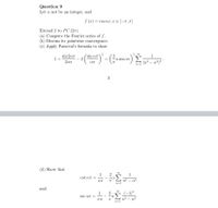 Question 9
Let a not be an integer, and
f (r) = cos ar, r E [-7, 7]
Extend f to PC (27).
(a) Compute the Fourier series of f.
(b) Discuss its pointwise convergence.
(c) Apply Parseval's formula to show
2 00
sin an
1+
sin 207
2
a sin aT
207
( (n² – a²)² °
n=1
(d) Show that
1
cot an = -
1
απ.
n2 - a2
and
1
2
(-1)"
CSC OT = -
n2 - a2
n=1
