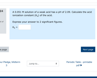 24
A 0.051 M solution of a weak acid has a pH of 2.09. Calculate the acid
ionization constant (Ka) of the acid.
ut of
Express your answer to 2 significant figures.
K
%|
s page
Next page
pur Pledge, Midterm
Periodic Table - printable
Jump to...
3
pdf
