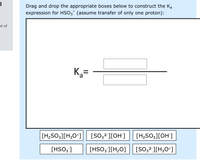 Drag and drop the appropriate boxes below to construct the Ka
expression for HSO3 (assume transfer of only one proton):
ut of
K,=
[H;SO3][H;O+]
[SO;²'][OH]
[H;SO;][OH]
[HSO3 ]
[HSO; ][H,O]
[SO32-][H;O*]
